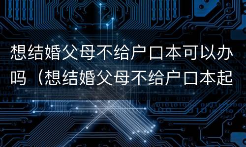 想结婚父母不给户口本可以办吗（想结婚父母不给户口本起诉父母）
