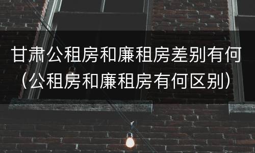 甘肃公租房和廉租房差别有何（公租房和廉租房有何区别）