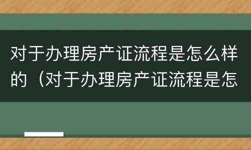 对于办理房产证流程是怎么样的（对于办理房产证流程是怎么样的呢）