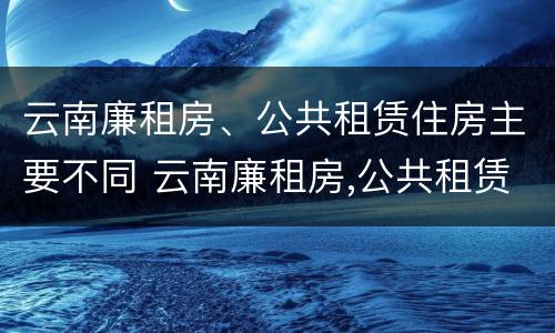 云南廉租房、公共租赁住房主要不同 云南廉租房,公共租赁住房主要不同类型