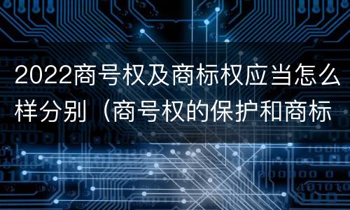 2022商号权及商标权应当怎么样分别（商号权的保护和商标权的保护一样是全国性范围的）