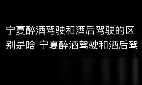 宁夏醉酒驾驶和酒后驾驶的区别是啥 宁夏醉酒驾驶和酒后驾驶的区别是啥呢