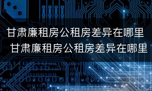 甘肃廉租房公租房差异在哪里 甘肃廉租房公租房差异在哪里查看