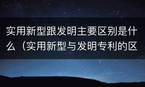 实用新型跟发明主要区别是什么（实用新型与发明专利的区别有哪些）