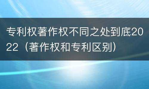 专利权著作权不同之处到底2022（著作权和专利区别）