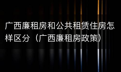 广西廉租房和公共租赁住房怎样区分（广西廉租房政策）