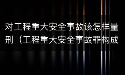 对工程重大安全事故该怎样量刑（工程重大安全事故罪构成要件）