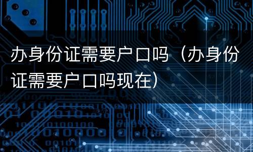 办身份证需要户口吗（办身份证需要户口吗现在）