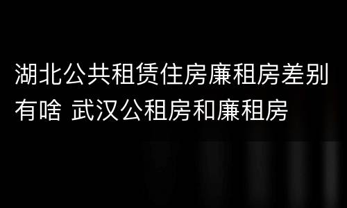 湖北公共租赁住房廉租房差别有啥 武汉公租房和廉租房