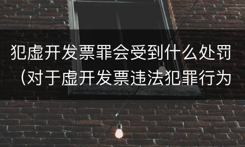 犯虚开发票罪会受到什么处罚（对于虚开发票违法犯罪行为如何管理惩处与打击?）