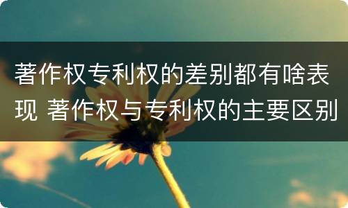 著作权专利权的差别都有啥表现 著作权与专利权的主要区别是什么?
