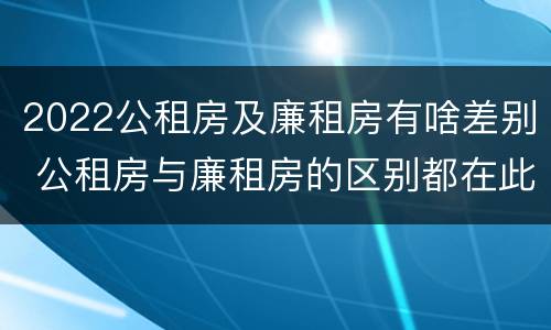 2022公租房及廉租房有啥差别 公租房与廉租房的区别都在此,别再搞错了!