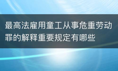最高法雇用童工从事危重劳动罪的解释重要规定有哪些