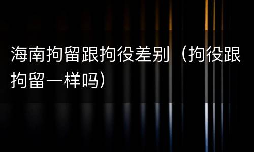 海南拘留跟拘役差别（拘役跟拘留一样吗）
