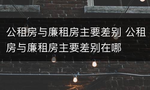 公租房与廉租房主要差别 公租房与廉租房主要差别在哪
