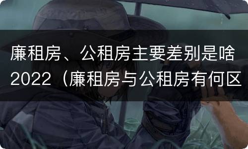 廉租房、公租房主要差别是啥2022（廉租房与公租房有何区别）