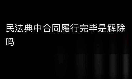 民法典中合同履行完毕是解除吗