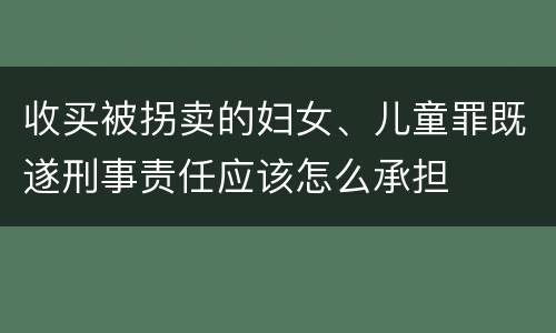 收买被拐卖的妇女、儿童罪既遂刑事责任应该怎么承担