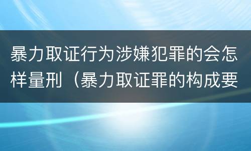 暴力取证行为涉嫌犯罪的会怎样量刑（暴力取证罪的构成要件）