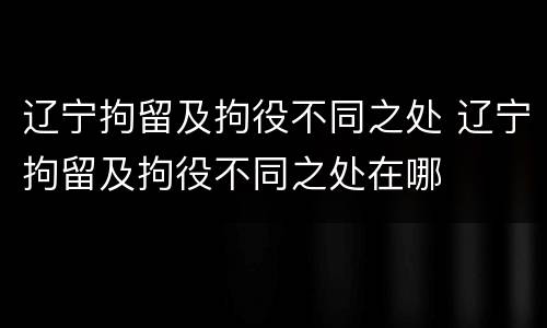 辽宁拘留及拘役不同之处 辽宁拘留及拘役不同之处在哪