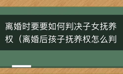 离婚时要要如何判决子女抚养权（离婚后孩子抚养权怎么判）