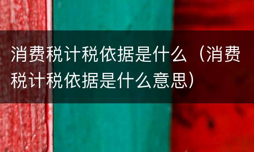 消费税计税依据是什么（消费税计税依据是什么意思）
