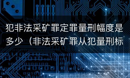 犯非法采矿罪定罪量刑幅度是多少（非法采矿罪从犯量刑标准）