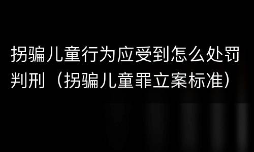 拐骗儿童行为应受到怎么处罚判刑（拐骗儿童罪立案标准）