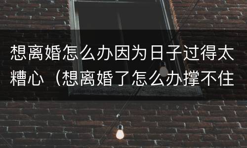想离婚怎么办因为日子过得太糟心（想离婚了怎么办撑不住了）