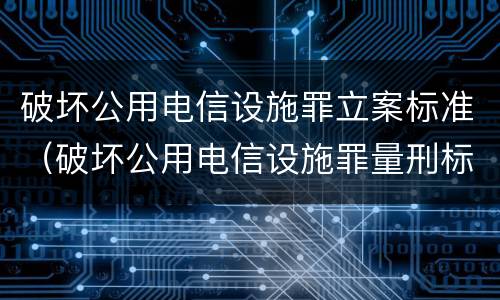 破坏公用电信设施罪立案标准（破坏公用电信设施罪量刑标准）