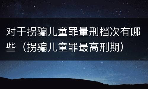 对于拐骗儿童罪量刑档次有哪些（拐骗儿童罪最高刑期）