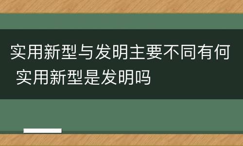 实用新型与发明主要不同有何 实用新型是发明吗