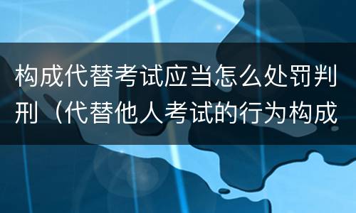 构成代替考试应当怎么处罚判刑（代替他人考试的行为构成什么罪）