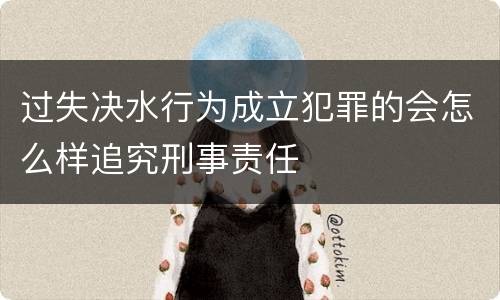 过失决水行为成立犯罪的会怎么样追究刑事责任