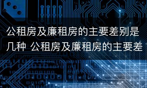 公租房及廉租房的主要差别是几种 公租房及廉租房的主要差别是几种情况