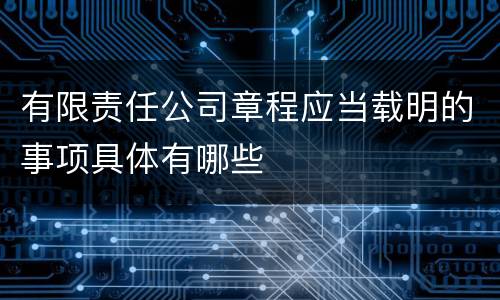 有限责任公司章程应当载明的事项具体有哪些