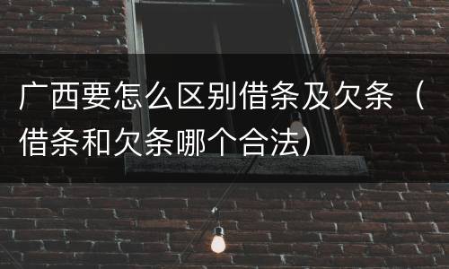 广西要怎么区别借条及欠条（借条和欠条哪个合法）