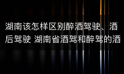 湖南该怎样区别醉酒驾驶、酒后驾驶 湖南省酒驾和醉驾的酒精度标准