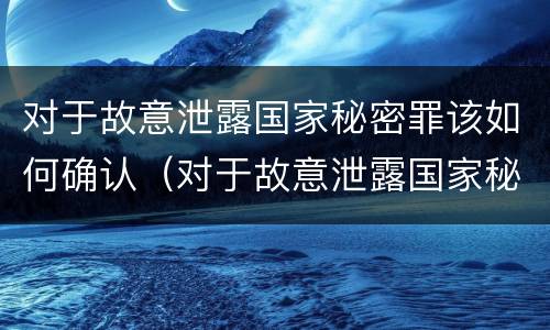 对于故意泄露国家秘密罪该如何确认（对于故意泄露国家秘密罪该如何确认呢）