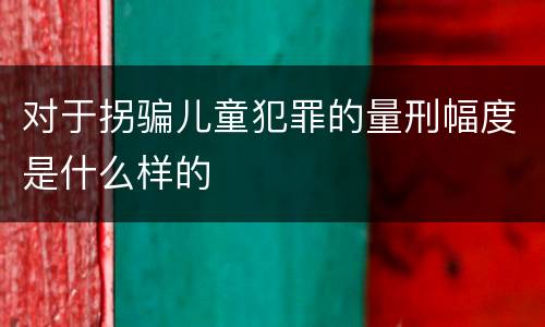 对于拐骗儿童犯罪的量刑幅度是什么样的