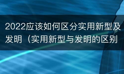 2022应该如何区分实用新型及发明（实用新型与发明的区别有哪些）