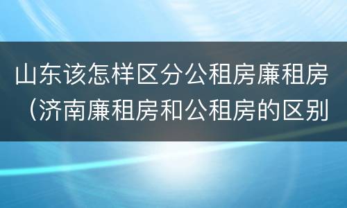 山东该怎样区分公租房廉租房（济南廉租房和公租房的区别）