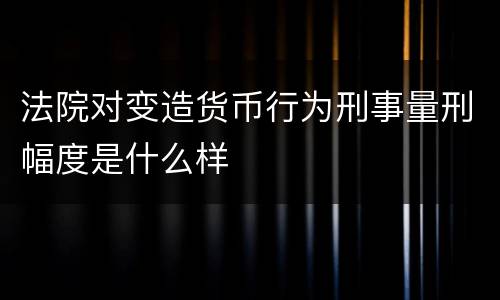 法院对变造货币行为刑事量刑幅度是什么样