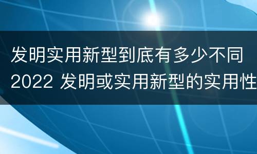 发明实用新型到底有多少不同2022 发明或实用新型的实用性