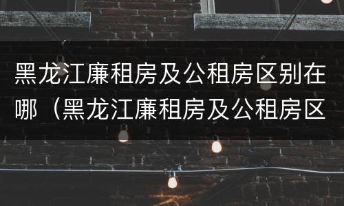 黑龙江廉租房及公租房区别在哪（黑龙江廉租房及公租房区别在哪些地方）