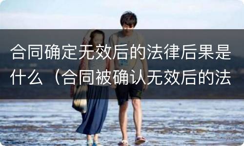 合同确定无效后的法律后果是什么（合同被确认无效后的法律责任有哪些）