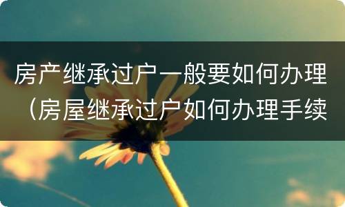 房产继承过户一般要如何办理（房屋继承过户如何办理手续）