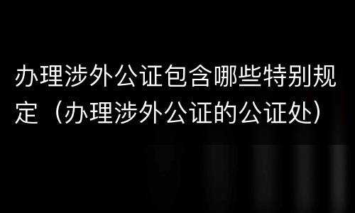 办理涉外公证包含哪些特别规定（办理涉外公证的公证处）