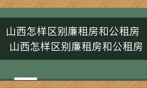 山西怎样区别廉租房和公租房 山西怎样区别廉租房和公租房的区别