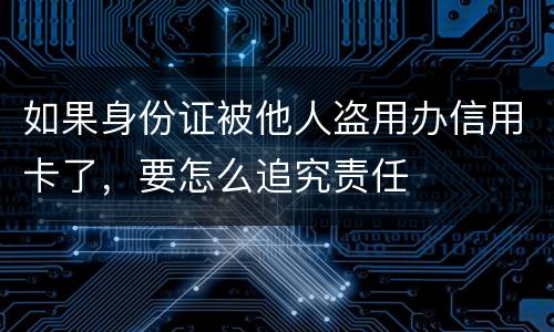 如果身份证被他人盗用办信用卡了，要怎么追究责任